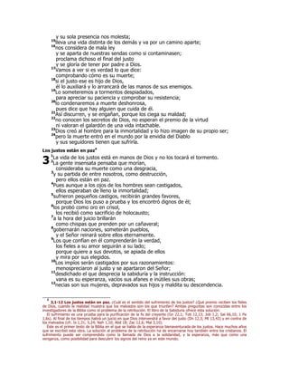y su sola presencia nos molesta; 
15lleva una vida distinta de los demás y va por un camino aparte; 
16nos considera de mala ley 
y se aparta de nuestras sendas como si contaminasen; 
proclama dichoso el final del justo 
y se gloría de tener por padre a Dios. 
17Vamos a ver si es verdad lo que dice: 
comprobando cómo es su muerte; 
18si el justo ese es hijo de Dios, 
él lo auxiliará y lo arrancará de las manos de sus enemigos. 
19Lo someteremos a tormentos despiadados, 
para apreciar su paciencia y comprobar su resistencia; 
20lo condenaremos a muerte deshonrosa, 
pues dice que hay alguien que cuida de él. 
21Así discurren, y se engañan, porque los ciega su maldad; 
22no conocen los secretos de Dios, no esperan el premio de la virtud 
ni valoran el galardón de una vida intachable. 
23Dios creó al hombre para la inmortalidad y lo hizo imagen de su propio ser; 
24pero la muerte entró en el mundo por la envidia del Diablo 
y sus seguidores tienen que sufrirla. 
Los justos están en paz4 
1La vida de los justos está en manos de Dios y no los tocará el tormento. 
2La gente insensata pensaba que morían, 
consideraba su muerte como una desgracia, 
3y su partida de entre nosotros, como destrucción, 
pero ellos están en paz. 
4Pues aunque a los ojos de los hombres sean castigados, 
ellos esperaban de lleno la inmortalidad; 
5sufrieron pequeños castigos, recibirán grandes favores, 
porque Dios los puso a prueba y los encontró dignos de él; 
6los probó como oro en crisol, 
los recibió como sacrificio de holocausto; 
7a la hora del juicio brillarán 
como chispas que prenden por un cañaveral; 
8gobernarán naciones, someterán pueblos, 
y el Señor reinará sobre ellos eternamente. 
9Los que confían en él comprenderán la verdad, 
los fieles a su amor seguirán a su lado; 
porque quiere a sus devotos, se apiada de ellos 
y mira por sus elegidos. 
10Los impíos serán castigados por sus razonamientos: 
menospreciaron al justo y se apartaron del Señor; 
11desdichado el que desprecia la sabiduría y la instrucción: 
vana es su esperanza, vacíos sus afanes e inútiles sus obras; 
12necias son sus mujeres, depravados sus hijos y maldita su descendencia. 
3 
4 3,1-12 Los justos están en paz. ¿Cuál es el sentido del sufrimiento de los justos? ¿Qué premio reciben los fieles 
de Dios, cuando la realidad muestra que los malvados son los que triunfan? Ambas preguntas son conocidas entre los 
investigadores de la Biblia como el problema de la retribución. El libro de la Sabiduría ofrece esta solución: 
El sufrimiento es una prueba para la purificación de la fe del creyente (Gn 22,1; Tob 12,13; Job 1,2; Sal 66,10; 1 Pe 
1,6s). Al final de los tiempos habrá un juicio en que Dios intervendrá a favor del justo (Dn 12,3; Mt 13,43) y en contra de 
los malvados (cfr. Is 1,31; 5,24; Nah 1,10; Abd 18; Zac 12,6; Mal 3,10). 
Éste es el primer texto de la Biblia en el que se habla de la esperanza bienaventurada de los justos. Hace muchos años 
que se escribió esta obra. La solución al problema de la retribución ha de encarnarse hoy también entre los cristianos. El 
sufrimiento puede ser comprendido como la llamada de Dios a la solidaridad, y la esperanza, más que como una 
venganza, como posibilidad para descubrir los signos del reino ya en este mundo. 
 