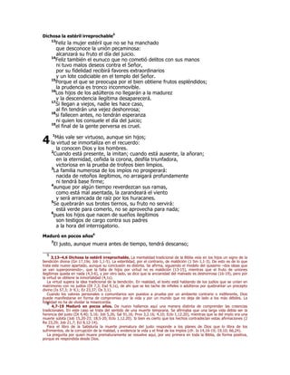 Dichosa la estéril irreprochable5 
13Feliz la mujer estéril que no se ha manchado 
que desconoce la unión pecaminosa: 
alcanzará su fruto el día del juicio. 
14Feliz también el eunuco que no cometió delitos con sus manos 
ni tuvo malos deseos contra el Señor, 
por su fidelidad recibirá favores extraordinarios 
y un lote codiciable en el templo del Señor. 
15Porque el que se preocupa por el bien obtiene frutos espléndidos; 
la prudencia es tronco inconmovible. 
16Los hijos de los adúlteros no llegarán a la madurez 
y la descendencia ilegítima desaparecerá. 
17Si llegan a viejos, nadie les hace caso, 
al fin tendrán una vejez deshonrosa; 
18si fallecen antes, no tendrán esperanza 
ni quien los consuele el día del juicio; 
19el final de la gente perversa es cruel. 
1Más vale ser virtuoso, aunque sin hijos; 
la virtud se inmortaliza en el recuerdo: 
la conocen Dios y los hombres. 
2Cuando está presente, la imitan; cuando está ausente, la añoran; 
en la eternidad, ceñida la corona, desfila triunfadora, 
victoriosa en la prueba de trofeos bien limpios. 
3La familia numerosa de los impíos no prosperará: 
nacida de retoños ilegítimos, no arraigará profundamente 
ni tendrá base firme; 
4aunque por algún tiempo reverdezcan sus ramas, 
como está mal asentada, la zarandeará el viento 
y será arrancada de raíz por los huracanes. 
5Se quebrarán sus brotes tiernos, su fruto no servirá: 
está verde para comerlo, no se aprovecha para nada; 
6pues los hijos que nacen de sueños ilegítimos 
son testigos de cargo contra sus padres 
a la hora del interrogatorio. 
4 
Maduró en pocos años6 
7El justo, aunque muera antes de tiempo, tendrá descanso; 
5 3,13–4,6 Dichosa la estéril irreprochable. La mentalidad tradicional de la Biblia veía en los hijos un signo de la 
bendición divina (Gn 17,19s; Job 1,1-5). La esterilidad, por el contrario, de maldición (1 Sm 1,1-3). De esto es de lo que 
trata este nuevo apartado, aunque su conclusión es distinta. Se afirma, siguiendo el modelo del quiasmo –dos ideas que 
se van superponiendo–, que la falta de hijos por virtud no es maldición (13-15), mientras que el fruto de uniones 
ilegítimas queda en nada (4,3-6), y por otro lado, se dice que la ancianidad del malvado es deshonrosa (16-19), pero por 
la virtud se obtiene la inmortalidad (4,1s). 
La virtud supera la idea tradicional de la bendición. En realidad, el texto está hablando de los judíos que se unían en 
matrimonio con no judíos (Dt 7,3; Esd 9,1s), de ahí que se les tache de infieles o adúlteros por quebrantar un precepto 
divino (Is 57,3; Jr 9,1; Ez 23,37; Os 3,1). 
Cuando los valores personales o comunitarios son puestos a prueba por un ambiente contrario o indiferente, Dios 
puede manifestarse en forma de compromiso por la vida y por un mundo que no deja de lado a los más débiles. La 
fidelidad no ha de olvidar la misericordia. 6 4,7-19 Maduró en pocos años. De nuevo hallamos aquí una manera distinta de comprender las creencias 
tradicionales. En este caso se trata del sentido de una muerte temprana. Se afirmaba que una larga vida debía ser la 
herencia del justo (Dt 4,40; 5,16; Job 5,26; Sal 91,16; Prov 3,2.16; 4,10; Eclo 1,12.20), mientras que la del impío era una 
muerte súbita (Job 15,20-23; 18,5-20; Eclo 1,12.20). Si bien es cierto que los hechos contradecían estas afirmaciones (2 
Re 23,29; Job 21,7; Ecl 8,12-14). 
Para el libro de la Sabiduría la muerte prematura del justo responde a los planes de Dios que lo libra de los 
sufrimientos, de la corrupción de la maldad, y evidencia la vida y el final de los impíos (cfr. Is 14,16-19; 19,10; 66,24). 
La pregunta por quien muere prematuramente se resuelve aquí, por vez primera en toda la Biblia, de forma positiva, 
porque es respondida desde Dios. 
 