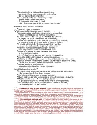 22la catapulta de su ira lanzará espeso pedrisco; 
las aguas del mar se embravecerán contra ellos, 
los ríos los inundarán sin piedad; 
23se levantará contra ellos un viento poderoso 
que los barrerá como un huracán, 
la iniquidad arrasará toda la tierra 
y los crímenes derrocarán los tronos de los soberanos. 
Exordio: el poder les viene del Señor11 
1Escuchen, reyes, y entiendan; 
aprendan, gobernantes de todo el mundo; 
2pongan atención, ustedes los que dominan a los pueblos 
y están orgullosos de esa multitud de súbditos; 
3el poder les viene del Señor, y la autoridad, del Altísimo: 
él juzgará sus obras y examinará sus intenciones; 
4porque siendo ministros de su reino, no gobernaron rectamente, 
ni guardaron la ley, ni obraron según la voluntad de Dios. 
5Él vendrá sobre ustedes de manera repentina y terrible, 
porque a los poderosos los juzga implacablemente. 
6A los más humildes se los compadece y perdona, 
pero los poderosos serán examinados con rigor; 
7Porque el Dueño de todos no retrocede ante nadie, 
ni lo intimida la grandeza: 
él creó al pobre y al rico y se preocupa de todos por igual, 
8pero a los poderosos les aguarda un riguroso examen. 
9Se lo digo a ustedes, soberanos, a ver si aprenden sabiduría y no pecan: 
10los que cumplen sensatamente su santa voluntad serán declarados santos; 
los que se la aprendan encontrarán quien los defienda. 
11Deseen, entonces, mis palabras; 
búsquenlas ardientemente y serán instruidos. 
6 
La Sabiduría conduce al reino12 
12La Sabiduría es luminosa y eterna, la ven sin dificultad los que la aman, 
y los que van buscándola, la encuentran; 
13ella misma se da a conocer a los que la desean. 
14Quien madruga por ella, no se cansa: la encuentra sentada a la puerta. 
15Meditar en ella es la perfección de la prudencia, 
el que se desvela por ella pronto estará libre de preocupaciones; 
16ella misma va de un lado a otro buscando a los que la merecen, 
los aborda benigna por los caminos, 
11 6,1-11 Exordio: el poder les viene del Señor. En este nuevo apartado se vuelve al estilo con que comenzó el 
libro (1,1): discurso directo, exhortación a escuchar las palabras para adquirir la sabiduría y demostración de que la 
sabiduría lleva a la inmortalidad. 
Al dirigirse a los reyes se asume la doctrina del origen divino del poder (Sal 2,10-12; Prov 8,15s; Rom 13,1-7), y se 
expone, desde una perspectiva universalista, el modo de que estos aseguren la estabilidad de sus tronos. 
¿Sabiduría o inteligencia? Actualmente para nuestro mundo ambas cosas son lo mismo. Se valora la sagacidad de 
quien logra encumbrarse a los más altos puestos de la sociedad. El texto, sin embargo, exhorta a los ahí situados, a 
reconocer que Dios está cerca del humilde, y Él es el dueño de la vida. Ésa es la verdadera sabiduría. 12 6,12-25 La Sabiduría conduce al reino. En el apartado anterior se retomaba el discurso del comienzo del libro. 
Ahora, se hace más explícita la idea de cómo se encuentra a la sabiduría. El texto puede dividirse en dos partes: 1. 
Personificación de la sabiduría (12-20): la sabiduría aparece con características personales, como una cualidad o atributo 
divino –como en Prov 8,22-31– que sale al encuentro de quienes la buscan. Los versículos 17-19 emplean un recurso 
literario típico de los antiguos griegos estoicos (sorites: el final de una idea es el comienzo de la siguiente). 2. Anuncio del 
discurso del rey (21-25): donde se prepara el deseo del autor de compartir con otros los misterios de la sabiduría –la 
atribución del libro de la Sabiduría a Salomón se inspira en el discurso que se anuncia ahora y se desarrollará más tarde–. 
Aquí se encuentran algunas alusiones a las religiones mistéricas de la antigüedad, en las que la revelación de la sabiduría 
se reservaba a los iniciados (22.23). La sabiduría es un don de Dios. Pertenece a esas realidades que hallan su lugar en 
quienes la buscan con corazón sincero. ¿Cómo encontrar a Dios en un mundo que tantas veces oculta su rostro incluso en 
su nombre? Sabio es aquel que se deja formar por la sabiduría, y Dios se manifiesta a través de él. 
 