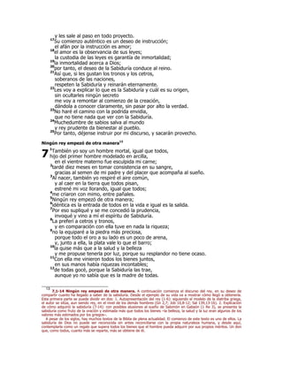 y les sale al paso en todo proyecto. 
17Su comienzo auténtico es un deseo de instrucción; 
el afán por la instrucción es amor; 
18el amor es la observancia de sus leyes; 
la custodia de las leyes es garantía de inmortalidad; 
19la inmortalidad acerca a Dios; 
20por tanto, el deseo de la Sabiduría conduce al reino. 
21Así que, si les gustan los tronos y los cetros, 
soberanos de las naciones, 
respeten la Sabiduría y reinarán eternamente. 
22Les voy a explicar lo que es la Sabiduría y cuál es su origen, 
sin ocultarles ningún secreto 
me voy a remontar al comienzo de la creación, 
dándola a conocer claramente, sin pasar por alto la verdad. 
23No haré el camino con la podrida envidia, 
que no tiene nada que ver con la Sabiduría. 
24Muchedumbre de sabios salva al mundo 
y rey prudente da bienestar al pueblo. 
25Por tanto, déjense instruir por mi discurso, y sacarán provecho. 
Ningún rey empezó de otra manera13 
1También yo soy un hombre mortal, igual que todos, 
hijo del primer hombre modelado en arcilla, 
en el vientre materno fue esculpida mi carne; 
2tardé diez meses en tomar consistencia en su sangre, 
gracias al semen de mi padre y del placer que acompaña al sueño. 
3Al nacer, también yo respiré el aire común, 
y al caer en la tierra que todos pisan, 
estrené mi voz llorando, igual que todos; 
4me criaron con mimo, entre pañales. 
5Ningún rey empezó de otra manera; 
6idéntica es la entrada de todos en la vida e igual es la salida. 
7Por eso supliqué y se me concedió la prudencia, 
invoqué y vino a mí el espíritu de Sabiduría. 
8La preferí a cetros y tronos, 
y en comparación con ella tuve en nada la riqueza; 
9no la equiparé a la piedra más preciosa, 
porque todo el oro a su lado es un poco de arena, 
y, junto a ella, la plata vale lo que el barro; 
10la quise más que a la salud y la belleza 
y me propuse tenerla por luz, porque su resplandor no tiene ocaso. 
11Con ella me vinieron todos los bienes juntos, 
en sus manos había riquezas incontables; 
12de todas gocé, porque la Sabiduría las trae, 
aunque yo no sabía que es la madre de todas. 
7 
13 7,1-14 Ningún rey empezó de otra manera. A continuación comienza el discurso del rey, en su deseo de 
compartir cuanto ha llegado a saber de la sabiduría. Desde el ejemplo de su vida va a mostrar cómo llegó a obtenerla. 
Esta primera parte se puede dividir en dos: 1. Autopresentación del rey (1-6): siguiendo el modelo de la diatriba griega, 
el autor se sitúa, aun siendo rey, en el nivel de los demás hombres (Gn 2,7; Job 10,8-12; Sal 139,13-16). 2. Explicación 
de cómo adquirió la sabiduría (7-14): con posibles alusiones al sueño de Salomón en Gabaón (1 Re 3), se presenta la 
sabiduría como fruto de la oración y estimada más que todos los bienes –la belleza, la salud y la luz eran algunos de los 
valores más estimados por los griegos–. 
A pesar de los siglos, hay muchos textos de la Biblia de plena actualidad. El comienzo de este texto es uno de ellos. La 
sabiduría de Dios no puede ser reconocida sin antes reconciliarse con la propia naturaleza humana, y desde aquí, 
contemplarla como un regalo que supera todos los bienes que el hombre pueda adquirir por sus propios méritos. Un don 
que, como todos, cuanto más se reparte, más se obtiene de él. 
 