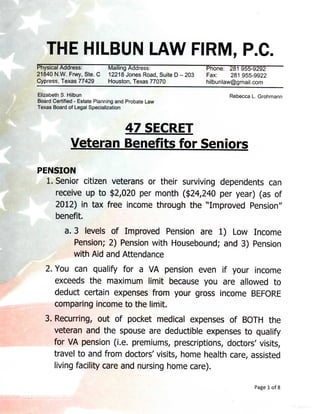 THE HILBUN LAW FIRM, P.C.
Physical Address:            Mailing Address:                  Phone: 281 955-9292
21840 N.W. Frwy, Ste. C      12218 Jones Road, Suite D - 203   Fax:     281 955-9922
Cypress, Texas 77429         Houston, Texas 77070              hilbunlaw@gmail.com
Elizabeth S. Hilbun                                                    Rebecca L. Grohmann
Board Certified - Estate Planning and Probate Law
Texas Board of Legal Specialization


                      47 SECRET
              Veteran Benefits for Seniors

PENSION
  1. Senior citizen veterans or their surviving dependents can
     receive up to $2,020 per month ($24,240 per year) (as of
     2012) in tax free income through the ''Improved Pension"
     benefit.
           a. 3 levels of Improved Pension are 1) Low Income
              Pension; 2) Pension with Housebound; and 3) Pension
              with Aid and Attendance
    2. You can qualify for a VA pension even if your income
       exceeds the maximum limit because you are allowed to
       deduct certain expenses from your gross income BEFORE
       comparing income to the limit.
   3. Recurring, out of pocket medical expenses of BOTH the
      veteran and the spouse are deductible expenses to qualify
      for VA pension (i.e. premiums, prescriptions, doctors' visits,
      travel to and from doctors' visits, home health care, assisted
      living facility care and nursing home care).

                                                                                Page 1 of 8
 