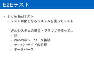 E2Eテスト
• End to Endテスト
• テスト対象となるシステムを使ってテスト
• Webシステムの場合・ブラウザを使って...
• UI
• Webのネットワーク接続
• サーバーサイドの処理
• データベース
 
