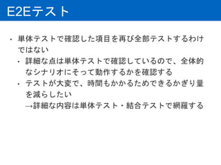 E2Eテスト
• 単体テストで確認した項目を再び全部テストするわけ
ではない
• 詳細な点は単体テストで確認しているので、全体的
なシナリオにそって動作するかを確認する
• テストが大変で、時間もかかるためできるかぎり量
を減らしたい
→詳細な内容は単体テスト・結合テストで網羅する
 