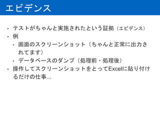 エビデンス
• テストがちゃんと実施されたという証拠（エビデンス）
• 例
• 画面のスクリーンショット（ちゃんと正常に出力さ
れてます）
• データベースのダンプ（処理前・処理後）
• 操作してスクリーンショットをとってExcelに貼り付け
るだけの仕事...
 