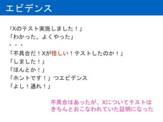 エビデンス
「Xのテスト実施しました！」
「わかった。よくやった」
・・・
「不具合だ！Xが怪しい！テストしたのか！」
「しました！」
「ほんとか！」
「ホントです！」つエビデンス
「よし！通れ！」
不具合はあったが、Xについてテストは
きちんとおこなわれていた証明になった
 
