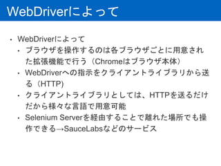 WebDriverによって
• WebDriverによって
• ブラウザを操作するのは各ブラウザごとに用意され
た拡張機能で行う（Chromeはブラウザ本体）
• WebDriverへの指示をクライアントライブラリから送
る（HTTP)
• クライアントライブラリとしては、HTTPを送るだけ
だから様々な言語で用意可能
• Selenium Serverを経由することで離れた場所でも操
作できる→SauceLabsなどのサービス
 