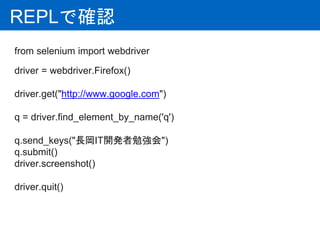 REPLで確認
from selenium import webdriver
driver = webdriver.Firefox()
driver.get("http://www.google.com")
q = driver.find_element_by_name('q')
q.send_keys("長岡IT開発者勉強会")
q.submit()
driver.screenshot()
driver.quit()
 