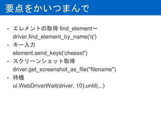 要点をかいつまんで
• エレメントの取得 find_element〜
driver.find_element_by_name('q')
• キー入力
element.send_keys('cheese!')
• スクリーンショット取得
driver.get_screenshot_as_file("filename")
• 待機
ui.WebDriverWait(driver, 10).until(...)
 