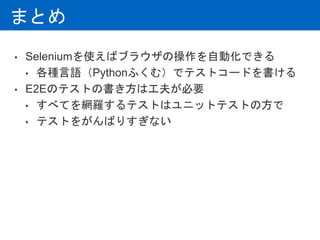 まとめ
• Seleniumを使えばブラウザの操作を自動化できる
• 各種言語（Pythonふくむ）でテストコードを書ける
• E2Eのテストの書き方は工夫が必要
• すべてを網羅するテストはユニットテストの方で
• テストをがんばりすぎない
 