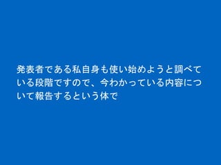 発表者である私自身も使い始めようと調べて
いる段階ですので、今わかっている内容につ
いて報告するという体で
 