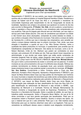 Requerimento nº 004/2013, de sua autoria, que requer informações sobre quem e
quantos são os médicos lotados no hospital Regional Hamilton Cidade. Parabeniza a
equipe de futebol sub-19 da Copa dos Rios e o presidente e moradores da
comunidade Esperança pela receptividade no dia da inauguração da escola da
localidade. Agradece aos amigos e às pessoas que ajudaram no evento do dia dos
pais ocorrido no Mangueirão. 5º Orador. Ver. Kdé. Já com a palavra, cumprimenta a
todos e agradece a Deus pelo momento e aos vereadores pela compreensão por
sua ausência. Fala que foi julgado pelo tribunal sem ser informado, por isso viajou a
serviço para tratar desse assunto. Cita caso de vendedores que estavam na cidade
e não tiveram seus alvos alcançados, comparado às outras estadas na cidade, o
que confere a situação crítica financeira do município. Fala sobre a compra de tijolos
de Iranduba-Am, e afirma que isso é desculpa dos empresários, pois acredita ser
viável a compra desses materiais aqui no próprio município. Fala, ainda, que essa
situação é inaceitável, e quanto ao que o Ver. Miro Gomes informou, sobre a
qualidade dos tijolos produzidos no município, é questionável, pois acredita que há
trabalhadores competentes em Manicoré. Cita olarias do município, como a do Sr.
Nelson Machado, irmão do Ver. Markson que podem ser contratados os seus
serviços, pois produzem 25 mil tijolos por dia. Fala que devem haver esquemas na
administração, e que duvida que esses tijolos que estão sendo comprados de
Iranduba (pagando frete de balsa), esteja chegando mais barato que o produzido
aqui, pois o preço local é de R$ 350,00 a R$400,00. Aparte Ver. Michael Breves.
Diz que é nobre o pronunciamento do orador e concorda com as palavras. O orador
incorpora ao seu pronunciamento e diz que é humilhante essa situação. Reforça seu
protesto reivindicando os direitos da população local, pois somente mobilizando
esses produtores locais é que podemos ajudar a economia do município. 6º Orador:
Ver. Uca Galdino. Cumprimenta a todos. Comenta sobre a Copa dos Rios
(Manicoré, Humaitá e Novo Aripuanã). Apresenta o Requerimento nº 006/2013, que
requer da Mesa Diretora desta Casa que faça pedido de informações aos Cartórios
do nosso município a respeito dos benefícios que estão sendo contemplados através
dos mutirões previdenciários realizados pelo judiciário de Manicoré; e Requerimento
nº 007/2013, que requer da Mesa Diretora desta Casa que envie Moção de
Parabenização pela realização da fase classificatória da Copa dos Rios Sub-19 e
pela classificação do selecionado de Manicoré e seja enviado a SEMEL, Liga
Desportiva de Manicoré e a Comissão Técnica da Seleção Manicoreense de
Futebol. Comenta a inauguração da escola de Esperança. Parabeniza o Poder
Executivo e a Secretaria de Educação. Sobre a questão do asfalto, diz que hoje os
trabalhos estão recomeçando. Sobre o Programa Morar Melhor, diz que já foi 30
obras concluídas e que teve grande aprovação dos beneficiados. Pede que os
vereadores visitem e fiscalizem esses trabalhos. Quanto à compra dos tijolos, diz
que o material tem que ter o selo ambiental. Pede que o ver. Kdé mobilize esses
fabricantes para que os mesmos obtenham esse selo e se legalizem. Fala que os
vereadores se certifiquem desses casos e atestem suas alegações corretamente.
4

 