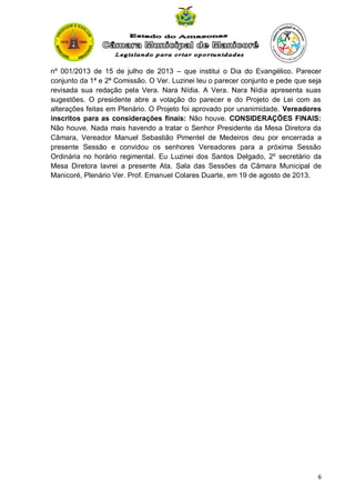 nº 001/2013 de 15 de julho de 2013 – que institui o Dia do Evangélico. Parecer
conjunto da 1ª e 2ª Comissão. O Ver. Luzinei leu o parecer conjunto e pede que seja
revisada sua redação pela Vera. Nara Nídia. A Vera. Nara Nídia apresenta suas
sugestões. O presidente abre a votação do parecer e do Projeto de Lei com as
alterações feitas em Plenário. O Projeto foi aprovado por unanimidade. Vereadores
inscritos para as considerações finais: Não houve. CONSIDERAÇÕES FINAIS:
Não houve. Nada mais havendo a tratar o Senhor Presidente da Mesa Diretora da
Câmara, Vereador Manuel Sebastião Pimentel de Medeiros deu por encerrada a
presente Sessão e convidou os senhores Vereadores para a próxima Sessão
Ordinária no horário regimental. Eu Luzinei dos Santos Delgado, 2º secretário da
Mesa Diretora lavrei a presente Ata. Sala das Sessões da Câmara Municipal de
Manicoré, Plenário Ver. Prof. Emanuel Colares Duarte, em 19 de agosto de 2013.

6

 