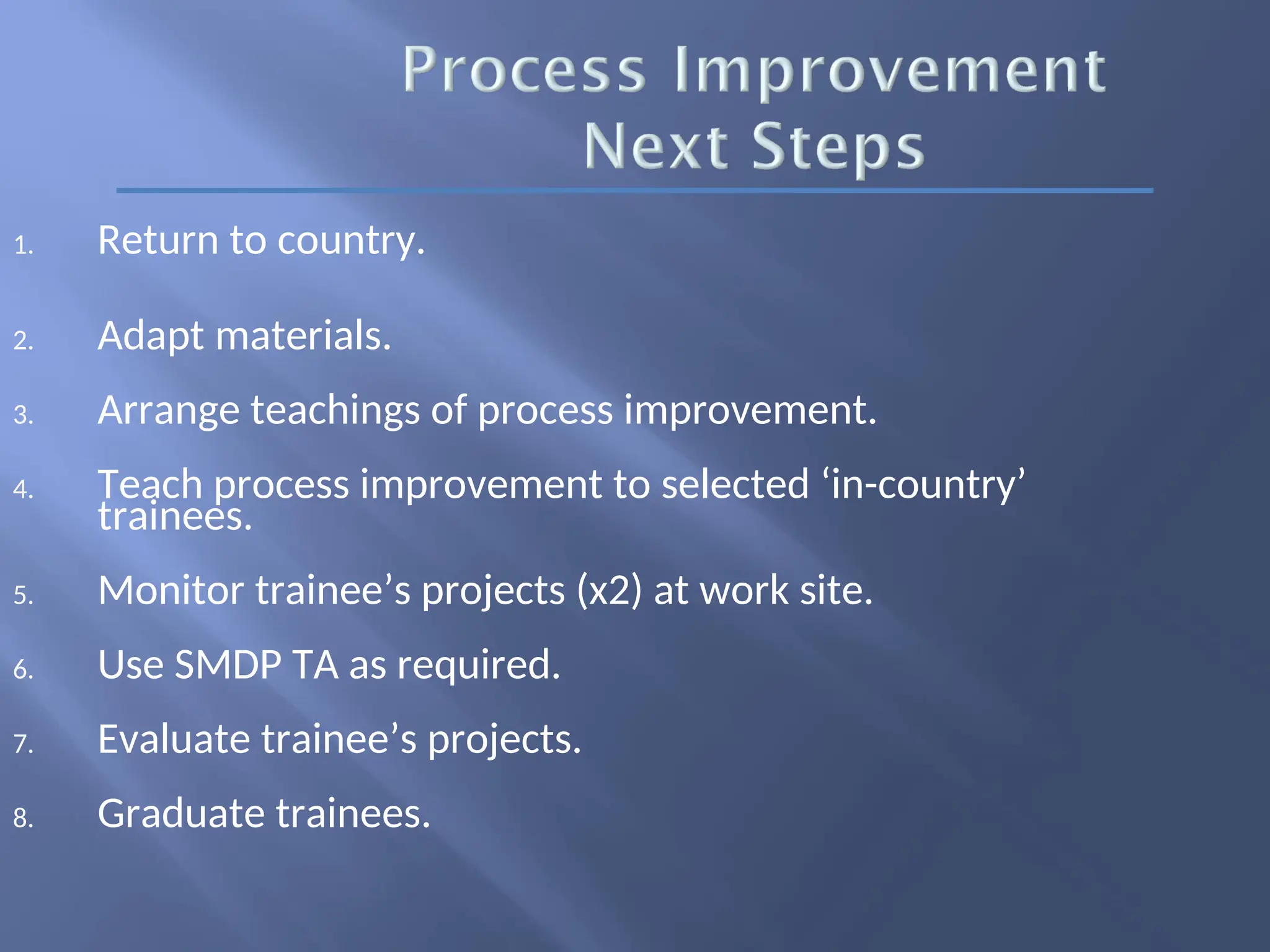1. Return to country.
2. Adapt materials.
3. Arrange teachings of process improvement.
4. Teach process improvement to selected ‘in-country’
trainees.
5. Monitor trainee’s projects (x2) at work site.
6. Use SMDP TA as required.
7. Evaluate trainee’s projects.
8. Graduate trainees.
 