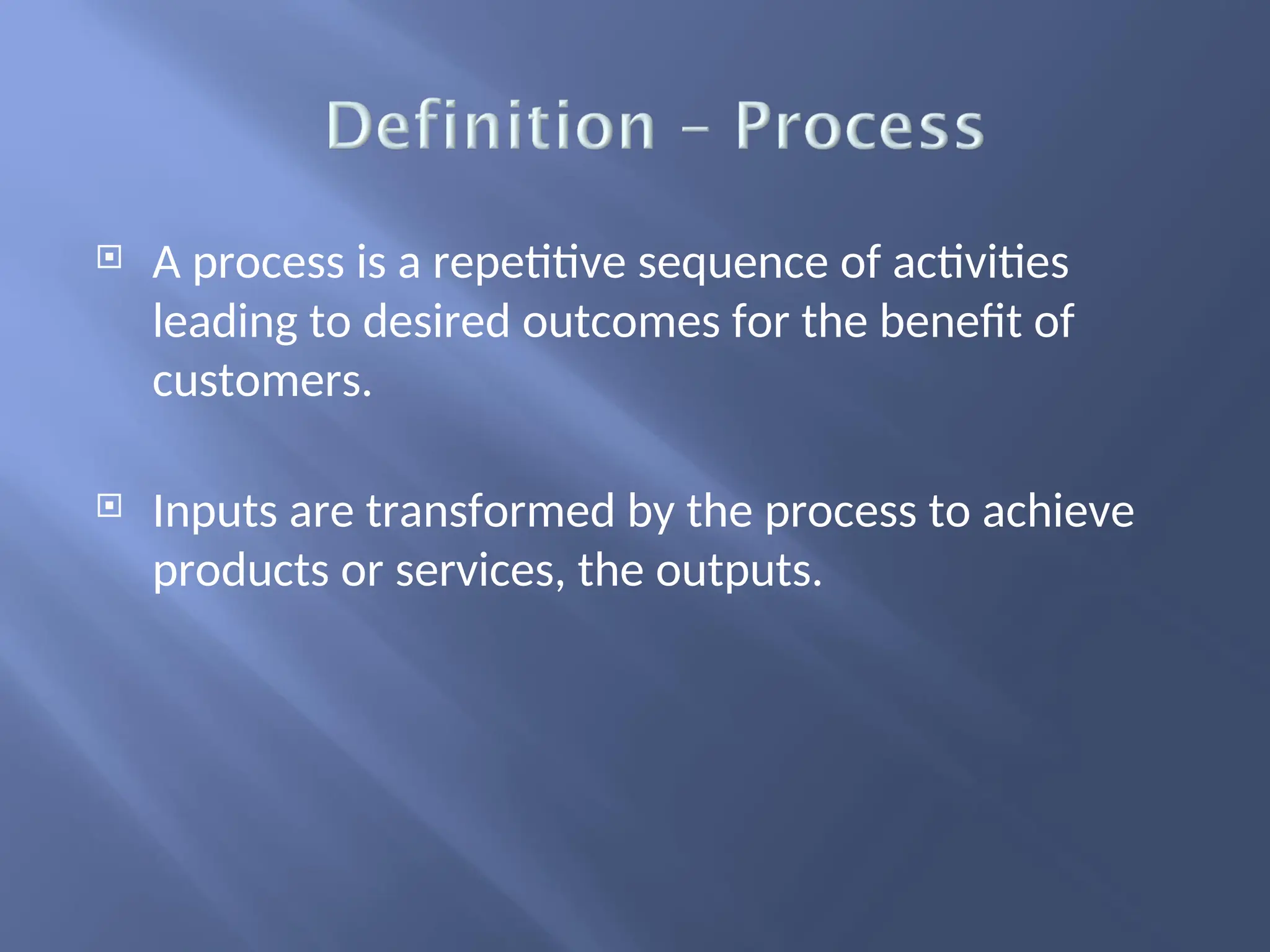  A process is a repetitive sequence of activities
leading to desired outcomes for the benefit of
customers.
 Inputs are transformed by the process to achieve
products or services, the outputs.
 