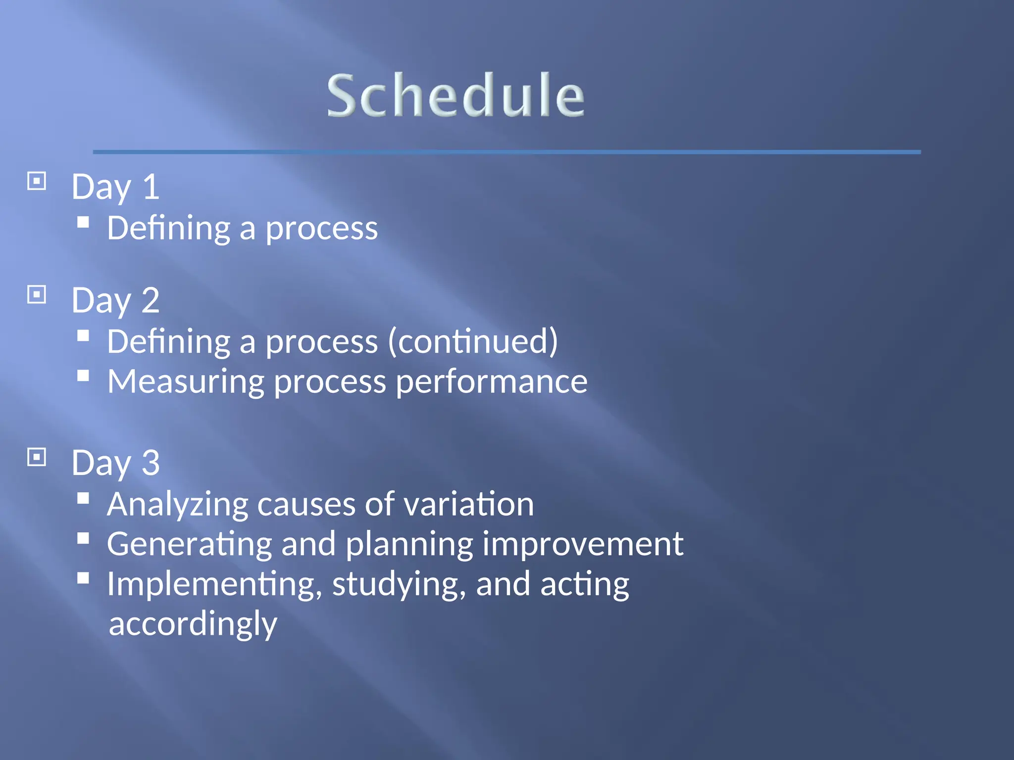  Day 1
 Defining a process
 Day 2
 Defining a process (continued)
 Measuring process performance
 Day 3
 Analyzing causes of variation
 Generating and planning improvement
 Implementing, studying, and acting
accordingly
 