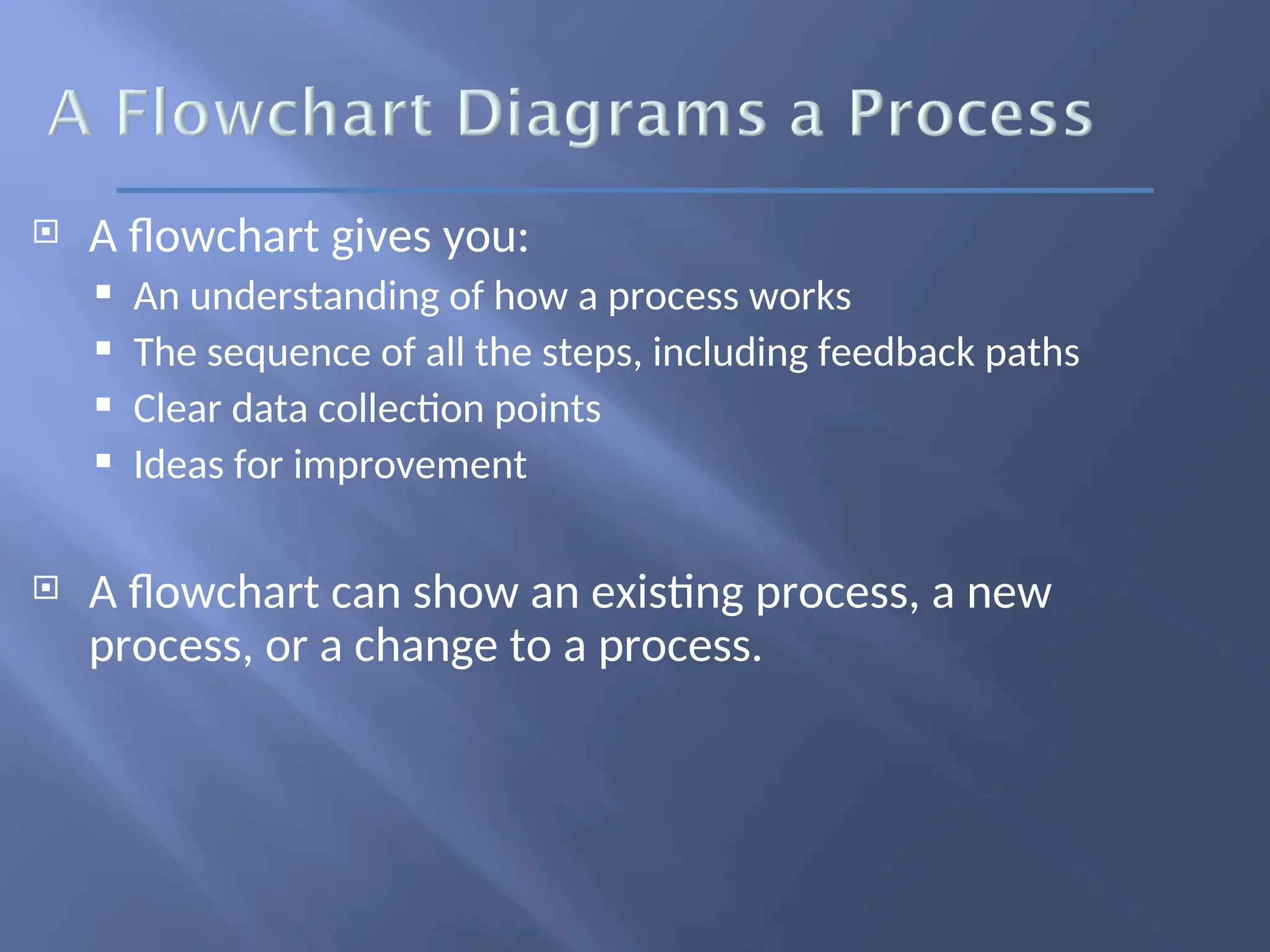  A flowchart gives you:
 An understanding of how a process works
 The sequence of all the steps, including feedback paths
 Clear data collection points
 Ideas for improvement
 A flowchart can show an existing process, a new
process, or a change to a process.
 