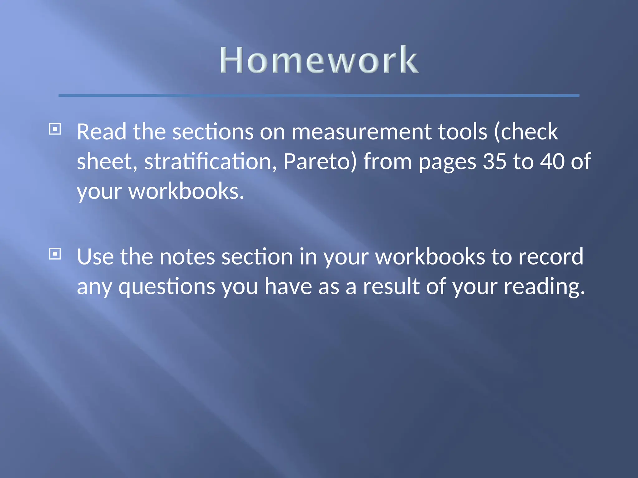  Read the sections on measurement tools (check
sheet, stratification, Pareto) from pages 35 to 40 of
your workbooks.
 Use the notes section in your workbooks to record
any questions you have as a result of your reading.
 