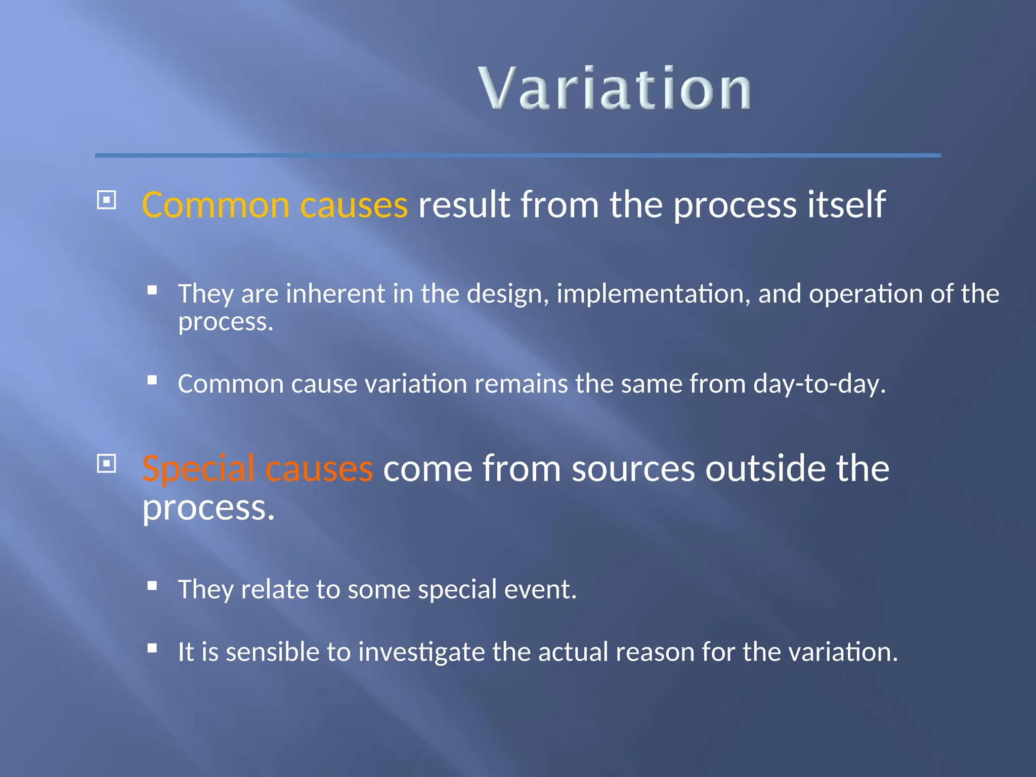  Common causes result from the process itself
 They are inherent in the design, implementation, and operation of the
process.
 Common cause variation remains the same from day-to-day.
 Special causes come from sources outside the
process.
 They relate to some special event.
 It is sensible to investigate the actual reason for the variation.
 