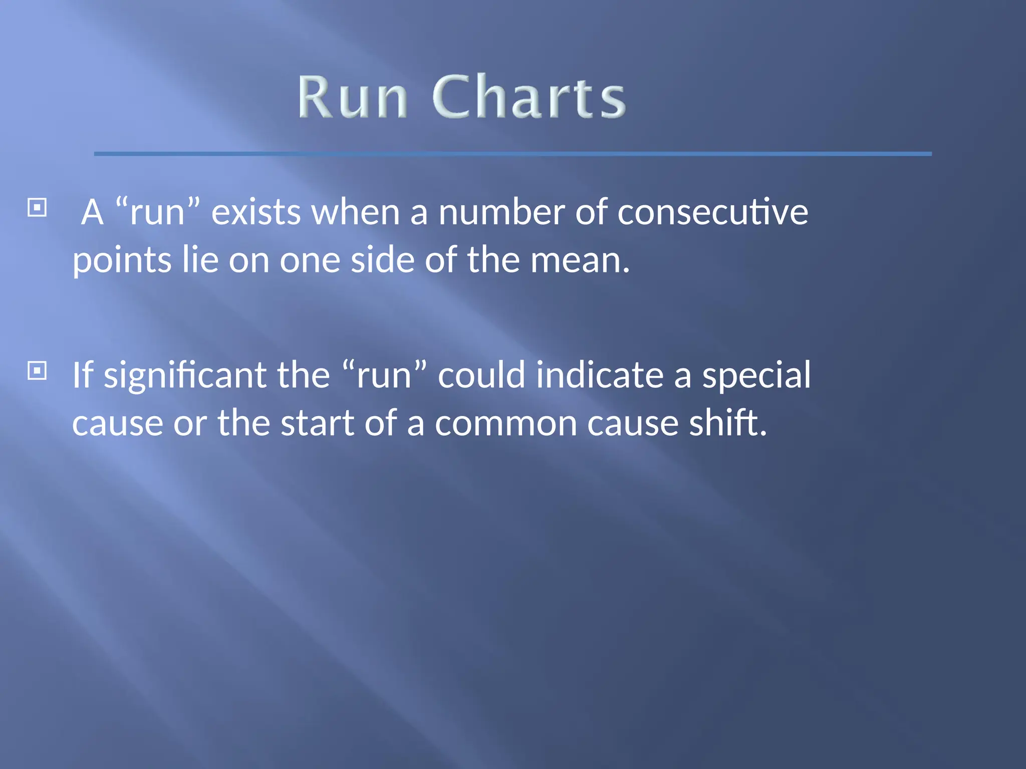 A “run” exists when a number of consecutive
points lie on one side of the mean.
 If significant the “run” could indicate a special
cause or the start of a common cause shift.
 