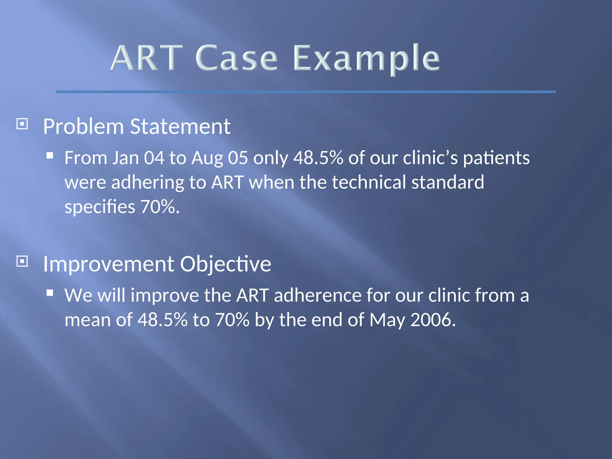  Problem Statement
 From Jan 04 to Aug 05 only 48.5% of our clinic’s patients
were adhering to ART when the technical standard
specifies 70%.
 Improvement Objective
 We will improve the ART adherence for our clinic from a
mean of 48.5% to 70% by the end of May 2006.
 