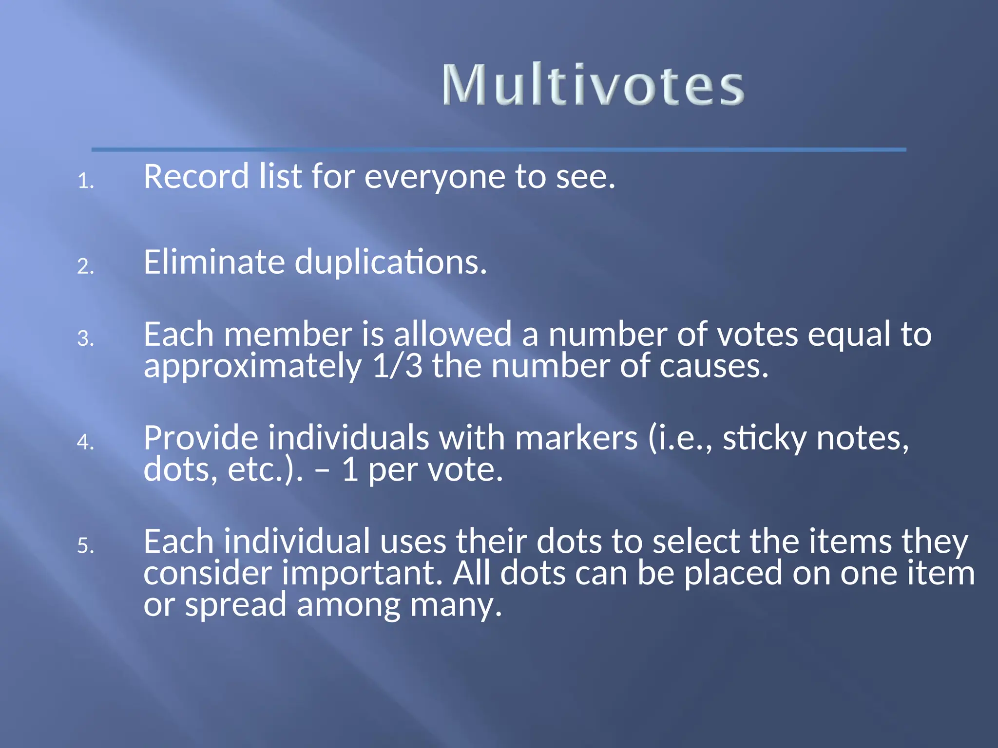 1. Record list for everyone to see.
2. Eliminate duplications.
3. Each member is allowed a number of votes equal to
approximately 1/3 the number of causes.
4. Provide individuals with markers (i.e., sticky notes,
dots, etc.). – 1 per vote.
5. Each individual uses their dots to select the items they
consider important. All dots can be placed on one item
or spread among many.
 