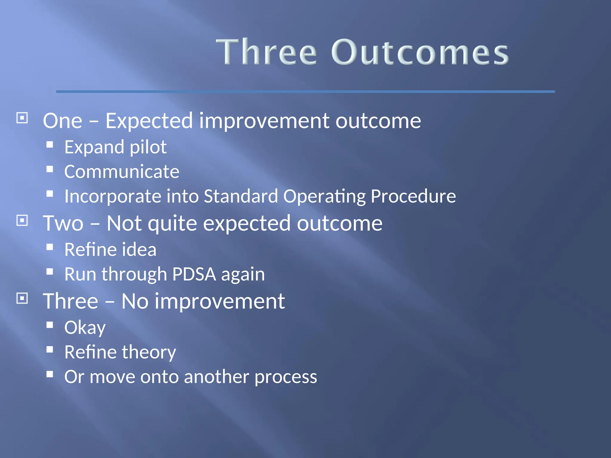  One – Expected improvement outcome
 Expand pilot
 Communicate
 Incorporate into Standard Operating Procedure
 Two – Not quite expected outcome
 Refine idea
 Run through PDSA again
 Three – No improvement
 Okay
 Refine theory
 Or move onto another process
 