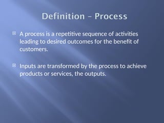  A process is a repetitive sequence of activities
leading to desired outcomes for the benefit of
customers.
 Inputs are transformed by the process to achieve
products or services, the outputs.
 