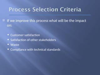  If we improve this process what will be the impact
on:
 Customer satisfaction
 Satisfaction of other stakeholders
 Waste
 Compliance with technical standards
 