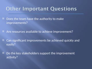  Does the team have the authority to make
improvements?
 Are resources available to achieve improvement?
 Can significant improvements be achieved quickly and
easily?
 Do the key stakeholders support the improvement
activity?
 