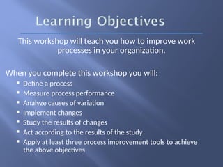 This workshop will teach you how to improve work
processes in your organization.
When you complete this workshop you will:
 Define a process
 Measure process performance
 Analyze causes of variation
 Implement changes
 Study the results of changes
 Act according to the results of the study
 Apply at least three process improvement tools to achieve
the above objectives
 