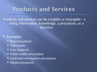 Products and services can be tangible or intangible - a
thing, information, knowledge, a procedure, or a
function
 Examples:
 Pharmaceuticals
 Test results
 Free condoms
 Public health information
 Outbreak investigation procedures
 Medical protocols
 