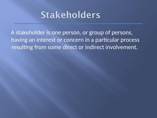 A stakeholder is one person, or group of persons,
having an interest or concern in a particular process
resulting from some direct or indirect involvement.
 