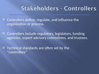  Controllers define, regulate, and influence the
organization or process.
 Controllers include regulators, legislators, funding
agencies, expert advisory committees, and trustees.
 Technical standards are often set by the
“controllers”
 