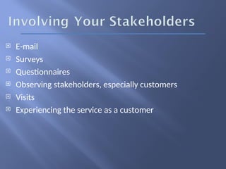  E-mail
 Surveys
 Questionnaires
 Observing stakeholders, especially customers
 Visits
 Experiencing the service as a customer
 
