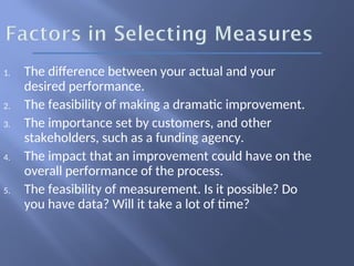 1. The difference between your actual and your
desired performance.
2. The feasibility of making a dramatic improvement.
3. The importance set by customers, and other
stakeholders, such as a funding agency.
4. The impact that an improvement could have on the
overall performance of the process.
5. The feasibility of measurement. Is it possible? Do
you have data? Will it take a lot of time?
 