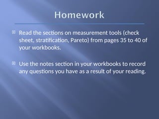  Read the sections on measurement tools (check
sheet, stratification, Pareto) from pages 35 to 40 of
your workbooks.
 Use the notes section in your workbooks to record
any questions you have as a result of your reading.
 