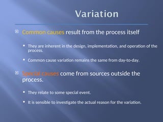  Common causes result from the process itself
 They are inherent in the design, implementation, and operation of the
process.
 Common cause variation remains the same from day-to-day.
 Special causes come from sources outside the
process.
 They relate to some special event.
 It is sensible to investigate the actual reason for the variation.
 