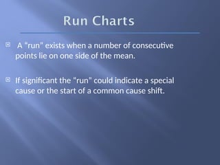  A “run” exists when a number of consecutive
points lie on one side of the mean.
 If significant the “run” could indicate a special
cause or the start of a common cause shift.
 