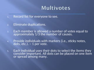1. Record list for everyone to see.
2. Eliminate duplications.
3. Each member is allowed a number of votes equal to
approximately 1/3 the number of causes.
4. Provide individuals with markers (i.e., sticky notes,
dots, etc.). – 1 per vote.
5. Each individual uses their dots to select the items they
consider important. All dots can be placed on one item
or spread among many.
 