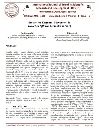 @ IJTSRD | Available Online @ www.ijtsrd.com | Volume – 1 | Issue – 6 | Sep - Oct 2017 Page: 364
ISSN No: 2456 - 6470 | www.ijtsrd.com | Volume - 1 | Issue – 6
International Journal of Trend in Scientific
Research and Development (IJTSRD)
International Open Access Journal
Studies on Stomatal Movement in
Dolichus biflorus Linn. (Fabaceae)
Dr.G.Meerabai
Assistant Professor, Department of Botany,
Rayalaseema University, Kurnool -7, A.P., India
B.Koteswari
Assistant Professor, Humanities & Sciences,
Brindavan Institute of Science & Technology,
Chinna Tekur Road, Kurnool, A.P., India
ABSTRACT
Usually relative turgor changes which maintain
osmotic gradients in the guard cells cause stomatal
movements. In many species the dominant
participation of K+ in stomatal movements was well
established. Organic acids such as malate, citrate,
glutamate and aspertate were reported to serve as
counter ions of K+ in many species. Both oxidative
phosphorylation and photo phosphorylation are
potential energy sources. In earlier studies, the
functional role of PS II was not clearly understood.
Hence the present study is aimed to understand the
role of PS II in guard cells of Dolicus biflorus Linn. a
Fabaceae member. Influence of PS II electron
acceptors and donors such as potassium ferricyanide,
hydroxylamine hydrochloride, MnCl2, Sodium
ascorbate, diphenyl carbazide, ATP, ADP, ATP +
MnCl2 and ADP + MnCl2, MnCl2 + NADP and
Hydroxylamine hydrochloride + NADP is studied to
understand the role of photo system II on stomatal
movements,
Keywords: Turgor changes, guard cells, stomata
movements, organic acids, K+ ions, PS II, ATP,
MnCl2
I. INTRODUCTION
To understand the mechanism of stomatal
movements, major advances have been made during
the past two decades. Large number of workers such
as Meidner and Mansfield, 1968(1);
Zelitch, 1969(2)
;
Raschke, 1975(3);
Zeiger, 1983(4)
reviewed this work
from time to time. No satisfactory mechanism has
been envisaged regarding the opening and closing of
stomata.
Stomatal movements usually occur because of relative
turgor changes in the guard cells with respective to
the surrounding epidermal tissue. (Meidner and
Mansfield, 1968(1);
Hsiao, 1976(5)
: Raschke, 1979(6)
;
Wu and Sharpe, 1979(7)
). These turgor differences can
only be maintained along the osmotic gradients. The
origin and nature of solutes causing the osmotic
changes are of considerable importance in the
stomatal physiology. The dominant participation of
K+
in stomatal movements was well established in
many species (Hsiao, 1976(5)
; Raschke, 1979(6)
). To
balance the change and maintain the electroneutrality,
two basic mechanisms may be involved. The
electroneutrality might be achieved 1) by the
simultaneous transport of negatively charged anions,
ii) by the simultaneous transport of osmotically
inactive cations out of the guard cells. In majority of
the species starch, organic acids such as malate,
citrate, glutamate and aspertate were also reported to
serve as counter ions of K+
(Allaway, 1981(8)
; Outlaw,
1982(9)
). The energy required for K+
transport
between the cells of stomatal complex is generally
available in the form of ATP. Evidences indicate that
both oxidative phosphorylation and photo
phosphorylation are potential energy sources during
stomatal movements (Hsiao, 1976(5);
Melis and
Zeiger, 1982 (10)
; Zelitch, 1965(2)
: Zeiger et al.
 