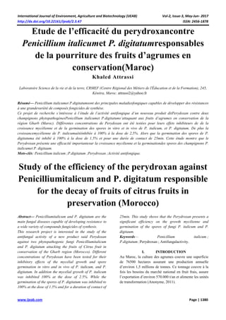 International Journal of Environment, Agriculture and Biotechnology (IJEAB) Vol-2, Issue-3, May-Jun- 2017
http://dx.doi.org/10.22161/ijeab/2.3.47 ISSN: 2456-1878
www.ijeab.com Page | 1380
Etude de l’efficacité du perydroxancontre
Penicillium italicumet P. digitatumresponsables
de la pourriture des fruits d’agrumes en
conservation(Maroc)
Khaled Attrassi
Laboratoire Science de la vie et de la terre, CRMEF (Centre Régional des Métiers de l'Éducation et de la Formation), 245,
Kénitra, Maroc. attrassi2@yahoo.fr
Résumé— Penicillium italicumet P.digitatumsont des principales maladiesfongiques capables de développer des résistances
à une grandevariété de composés fongicides de synthèse.
Ce projet de recherche s’intéresse à l’étude de l’activité antifongique d’un nouveau produit ditPerydoxan contre deux
champignons phytopathogènesPenicillium italicumet P.digitatums’attaquant aux fruits d’agrumes en conservation de la
région Gharb (Maroc). Différentes concentrations de Perydoxan ont été testées pour leurs effets inhibiteurs de de la
croissance mycélienne et de la germination des spores in vitro et in vivo de P. italicum, et P. digitatum. De plus la
croissancemycélienne de P. italicumaétéinhibée à 100% à la dose de 2,5%. Alors que la germination des spores de P.
digitatuma été inhibé à 100% à la dose de 1,5% et pour une durée de contact de 25min. Cette étude montre que le
Perydroxan présente une efficacité importantesur la croissance mycilienne et la germinationdes spores des champignons P.
italicumet P. digitaum.
Mots-clés: Penicillium italicum ;P.digitatum ;Perydroxan ;Activité antifongique.
Study of the efficiency of the perydroxan against
Penicilliumitalicum and P. digitatum responsible
for the decay of fruits of citrus fruits in
preservation (Morocco)
Abstract— Penicilliumitalicum and P. digitatum are the
main fungal diseases capable of developing resistance to
a wide variety of compounds fungicides of synthesis.
This research project is interested in the study of the
antifungal activity of a new product said Perydoxan
against two phytopathogenic fungi Penicilliumitalicum
and P. digitatum attacking the fruits of Citrus fruit in
conservation of the Gharb region (Morocco). Different
concentrations of Perydoxan have been tested for their
inhibitory effects of the mycelial growth and spore
germination in vitro and in vivo of P. italicum, and P.
digitatum. In addition the mycelial growth of P. italicum
was inhibited 100% at the dose of 2.5%. While the
germination of the spores of P. digitatum was inhibited to
100% at the dose of 1.5% and for a duration of contact of
25min. This study shows that the Perydroxan presents a
significant efficiency on the growth mycilienne and
germination of the spores of fungi P. italicum and P.
digitaum.
Keywords— Penicillium italicum ;
P.digitatum ;Perydroxan ; Antifungalactivity.
I. INTRODUCTION
Au Maroc, la culture des agrumes couvre une superficie
de 76500 hectares assurant une production annuelle
d’environ 1,5 millions de tonnes. Ce tonnage couvre à la
fois les besoins du marché national en fruit frais, assure
l’exportation d’environ 570.000 t/an et alimente les unités
de transformation (Anonyme, 2011).
 