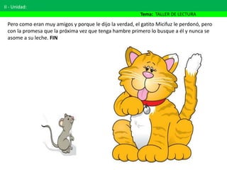 Pero como eran muy amigos y porque le dijo la verdad, el gatito Micifuz le perdonó, pero
con la promesa que la próxima vez que tenga hambre primero lo busque a él y nunca se
asome a su leche. FIN
II - Unidad:
Tema: TALLER DE LECTURA
 