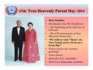 47th. True Heavenly Parent Day- 2014
•
•
•
•
•
•
•
•
•

Dear Families:
On January 31st. We’ll celebrate:
- The beginning of the 2nd Year of
CIG and
- The 47th Anniversary of True
Heavenly Parent Day.
“We’d like to wish “Them”, the
True Family and to All of you a
lovely Day”
Please receive our warmest
greetings!
Yours always,
Mercedes G.G. and family
Pure Love Education Academy

 