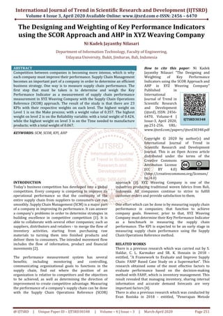 International Journal of Trend in Scientific Research and Development (IJTSRD)
Volume 4 Issue 3, April 2020
@ IJTSRD | Unique Paper ID – IJTSRD30348
The Designing and Weighting
using the SCOR Approach
Department of Information Technology, Faculty
Udayana University, Bukit
ABSTRACT
Competition between companies is becoming more intense, which is why
each company must improve their performance. Supply Chain Management
becomes an important part of a company in order to determine an efficient
business strategy. One way is to measure supply chain performance. The
first step that must be taken is to determine and weigh the Key
Performance Indicator as a measurement of supply chain performance
measurement in XYZ Weaving Company with the Supply Cha
Reference (SCOR) approach. The result of the study is that there are 23
KPIs with their respective weights on each level. The highest weight on
Level 1 is on the Make process; with a weight value of 0.357. The highest
weight on level 2 is on the Reliability variable; with a total weight of 0.424,
while the highest weight on level 3 is on the Time needed to manufacture
products; with a total weight of 0.067.
KEYWORDS: SCM, SCOR, KPI, AHP
INTRODUCTION
Today's business competition has developed into a global
competition. Every company is competing to improve its
operational performance so that the continuity of the
entire supply chain from suppliers to consumers can run
smoothly. Supply Chain Management (SCM) is a major part
of a company in improving its performance. It can answer
a company's problems in order to determine strategies in
building excellence in competitive competition [1]. It is
able to collaborate with several other companies; such as
suppliers, distributors and retailers - to merge the flow of
inventory activities, starting from purchasing raw
materials to turning them into finished products and
deliver them to consumers. The intended mov
includes the flow of information, product and financial
movements [2].
The performance measurement system has several
benefits; including monitoring and controlling,
communicating organizational goals to functions in the
supply chain, find out where the position of an
organization is relative to competitors and the objectives
to be achieved, as well as determining the direction of
improvement to create competitive advantage. Measuring
the performance of a company's supply chain can be done
with the Supply Chain Operations Reference (SCOR)
International Journal of Trend in Scientific Research and Development (IJTSRD)
2020 Available Online: www.ijtsrd.com e-ISSN: 2456
30348 | Volume – 4 | Issue – 3 | March-April
nd Weighting of Key Performance Indicators
he SCOR Approach and AHP in XYZ Weaving Company
Ni Kadek Jayanthy Nilasari
f Information Technology, Faculty of Engineering,
Udayana University, Bukit, Jimbaran, Bali, Indonesia
Competition between companies is becoming more intense, which is why
each company must improve their performance. Supply Chain Management
becomes an important part of a company in order to determine an efficient
business strategy. One way is to measure supply chain performance. The
first step that must be taken is to determine and weigh the Key
Performance Indicator as a measurement of supply chain performance
measurement in XYZ Weaving Company with the Supply Chain Operations
Reference (SCOR) approach. The result of the study is that there are 23
KPIs with their respective weights on each level. The highest weight on
Level 1 is on the Make process; with a weight value of 0.357. The highest
the Reliability variable; with a total weight of 0.424,
while the highest weight on level 3 is on the Time needed to manufacture
How to cite
Jayanthy Nilasari
Weighting of Key Performance
Indicators using the SCOR Approach and
AHP in XYZ Weaving Company"
Published in
International
Journal of Trend in
Scientific Research
and Development
(ijtsrd), ISSN: 2456
6470, Volume
Issue-3, April 2020,
pp.251-256, URL:
www.ijtsrd.com/papers/ijtsrd30348.pdf
Copyright © 20
International Journal of Trend in
Scientific Research and Development
Journal. This is an Open Access article
distributed under the terms of the
Creative Commons
Attribution License
(CC BY 4.0)
(http://creativecommons.org/licenses/
by/4.0)
Today's business competition has developed into a global
competition. Every company is competing to improve its
operational performance so that the continuity of the
consumers can run
smoothly. Supply Chain Management (SCM) is a major part
of a company in improving its performance. It can answer
a company's problems in order to determine strategies in
building excellence in competitive competition [1]. It is
llaborate with several other companies; such as
to merge the flow of
inventory activities, starting from purchasing raw
materials to turning them into finished products and
deliver them to consumers. The intended movement flow
includes the flow of information, product and financial
The performance measurement system has several
benefits; including monitoring and controlling,
communicating organizational goals to functions in the
where the position of an
organization is relative to competitors and the objectives
to be achieved, as well as determining the direction of
improvement to create competitive advantage. Measuring
the performance of a company's supply chain can be done
the Supply Chain Operations Reference (SCOR)
approach [3]. XYZ Weaving Company is one of the
industries producing traditional woven fabrics from Bali,
Indonesia. All companies continue to strive to fulfi
customer orders and provide satisfaction to them
One effort which can be done is by measuring supply chain
performance in companies; that function to achieve
company goals. However, prior to that, XYZ Weaving
Company must determine their Key Performance Indicator
as a benchmark in measuring the supply
performance. The KPI is expected to be an early stage in
measuring supply chain performance using the Supply
Chain Operations Reference method.
RELATED WORKS
There is a previous research which was carried out by S.
Haldar, C. L. Karmaker and SR. K.
entitled, "A Framework to Evaluate and Improve Supply
Chain: FAHP Based Case Study on a Supermarket". This
research obtained some of the most effective factors to
evaluate performance based on the decision
method with FAHP, which is inventory management. This
result revealed that managing inventory, sharing internal
information and accurate demand forecasts are very
important factors [4].
There is also a previous research which was conducted by
Evan Rosiska in 2018 - entitled, "Pen
International Journal of Trend in Scientific Research and Development (IJTSRD)
ISSN: 2456 – 6470
April 2020 Page 251
Key Performance Indicators
n XYZ Weaving Company
neering,
How to cite this paper: Ni Kadek
Jayanthy Nilasari "The Designing and
Weighting of Key Performance
Indicators using the SCOR Approach and
AHP in XYZ Weaving Company"
Published in
International
Journal of Trend in
ic Research
and Development
(ijtsrd), ISSN: 2456-
6470, Volume-4 |
3, April 2020,
256, URL:
www.ijtsrd.com/papers/ijtsrd30348.pdf
Copyright © 2020 by author(s) and
International Journal of Trend in
Scientific Research and Development
Journal. This is an Open Access article
distributed under the terms of the
Creative Commons
Attribution License
(CC BY 4.0)
(http://creativecommons.org/licenses/
approach [3]. XYZ Weaving Company is one of the
industries producing traditional woven fabrics from Bali,
Indonesia. All companies continue to strive to fulfill
customer orders and provide satisfaction to them.
One effort which can be done is by measuring supply chain
performance in companies; that function to achieve
company goals. However, prior to that, XYZ Weaving
Company must determine their Key Performance Indicator
as a benchmark in measuring the supply chain
performance. The KPI is expected to be an early stage in
measuring supply chain performance using the Supply
Chain Operations Reference method.
There is a previous research which was carried out by S.
Haldar, C. L. Karmaker and SR. K. Hossain in 2018 -
entitled, "A Framework to Evaluate and Improve Supply
Chain: FAHP Based Case Study on a Supermarket". This
research obtained some of the most effective factors to
evaluate performance based on the decision-making
is inventory management. This
result revealed that managing inventory, sharing internal
information and accurate demand forecasts are very
There is also a previous research which was conducted by
entitled, "Penerapan Metode
IJTSRD30348
 