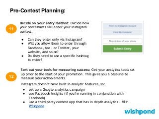 Pre-Contest Planning:
11
Decide on your entry method: Decide how
your contestants will enter your Instagram
contest.
● Can they enter only via Instagram?
● Will you allow them to enter through
Facebook, too - or Twitter, your
website, and so on?
● Do they need to use a specific hashtag
to enter?
Sort out your tools for measuring success: Get your analytics tools set
up prior to the start of your promotion. This gives you a baseline to
measure your achievements.
Instagram doesn’t have built in analytic features, so:
● set up a Google analytics campaign
● use Facebook Insights (if you’re running in conjunction with
Facebook)
● use a third party contest app that has in depth analytics - like
Wishpond
12
 