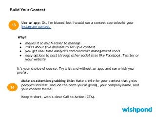 Build Your Contest
13
Use an app: Ok, I’m biased, but I would use a contest app to build your
Instagram contest.
Make an attention grabbing title: Make a title for your contest that grabs
people’s interest. Include the prize you’re giving, your company name, and
your contest theme.
Keep it short, with a clear Call to Action (CTA).
14
Why?
● makes it so much easier to manage
● takes about five minutes to set up a contest
● you get real-time analytics and customer management tools
● easy options to host through other social sites like Facebook, Twitter or
your website
It’s your choice of course. Try with and without an app, and see which you
prefer.
 