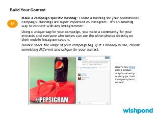 Build Your Contest
Make a campaign specific hashtag: Create a hashtag for your promotional
campaign. Hashtags are super important on Instagram - it’s an amazing
way to connect with any Instagrammer.
Using a unique tag for your campaign, you make a community for your
entrants and everyone who enters can see the other photos directly on
their mobile Instagram search.
Double check the usage of your campaign tag. If it’s already in use, choose
something different and unique for your contest.
15
Here’s how Pepsi
uses a unique,
simple and witty
hashtag for their
Instagram photo
contest.
 