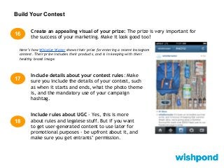 Build Your Contest
Create an appealing visual of your prize: The prize is very important for
the success of your marketing. Make it look good too!
16
Here’s how Whistler Water shows their prize for entering a recent Instagram
contest. Their prize includes their products, and is in keeping with their
healthy brand image.
17
Include details about your contest rules: Make
sure you include the details of your contest, such
as when it starts and ends, what the photo theme
is, and the mandatory use of your campaign
hashtag.
Include rules about UGC - Yes, this is more
about rules and legalese stuff. But if you want
to get user-generated content to use later for
promotional purposes - be upfront about it, and
make sure you get entrants’ permission.
18
 