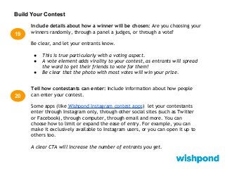 Build Your Contest
Include details about how a winner will be chosen: Are you choosing your
winners randomly, through a panel a judges, or through a vote?
Be clear, and let your entrants know.
● This is true particularly with a voting aspect.
● A vote element adds virality to your contest, as entrants will spread
the word to get their friends to vote for them!
● Be clear that the photo with most votes will win your prize.
19
20
Tell how contestants can enter: Include information about how people
can enter your contest.
Some apps (like Wishpond Instagram contest apps) let your contestants
enter through Instagram only, through other social sites (such as Twitter
or Facebook), through computer, through email and more. You can
choose how to limit or expand the ease of entry. For example, you can
make it exclusively available to Instagram users, or you can open it up to
others too.
A clear CTA will increase the number of entrants you get.
 