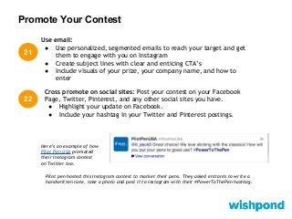 Promote Your Contest
21
22
Cross promote on social sites: Post your contest on your Facebook
Page, Twitter, Pinterest, and any other social sites you have.
● Highlight your update on Facebook.
● Include your hashtag in your Twitter and Pinterest postings.
Use email:
● Use personalized, segmented emails to reach your target and get
them to engage with you on Instagram
● Create subject lines with clear and enticing CTA’s
● Include visuals of your prize, your company name, and how to
enter
Here’s an example of how
Pilot Pen USA promoted
their Instagram contest
on Twitter too.
Pilot pen hosted this Instagram contest to market their pens. They asked entrants to write a
handwritten note, take a photo and post it to Instagram with their #PowerToThePen hashtag.
 